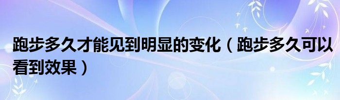 跑步多久才能见到明显的变化（跑步多久可以看到效果）