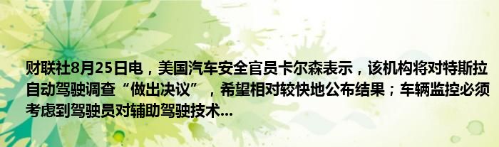 财联社8月25日电,美国汽车安全官员卡尔森表示,该机构将对特斯拉自动驾驶调查“做出决议”,希望相对较快地公布结果;车辆监控必须考虑到驾驶员对辅助驾驶技术...