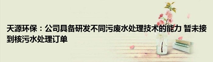 天源环保:公司具备研发不同污废水处理技术的能力 暂未接到核污水处理订单