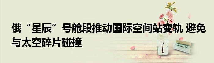 俄“星辰”号舱段推动国际空间站变轨 避免与太空碎片碰撞