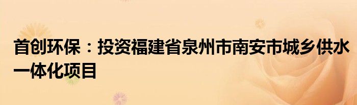 首创环保:投资福建省泉州市南安市城乡供水一体化项目