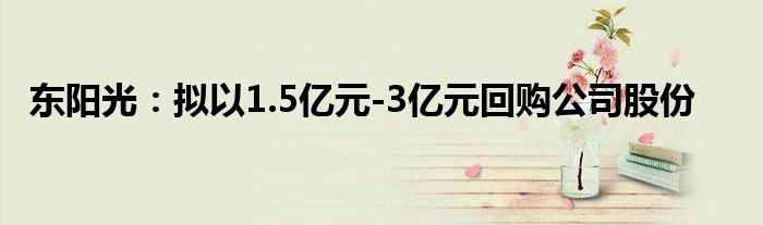 东阳光：拟以1.5亿元-3亿元回购公司股份