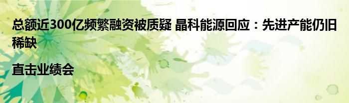 总额近300亿频繁融资被质疑 晶科能源回应:先进产能仍旧稀缺|直击业绩会