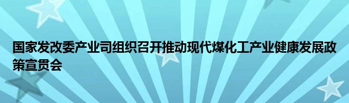国家发改委产业司组织召开推动现代煤化工产业健康发展政策宣贯会