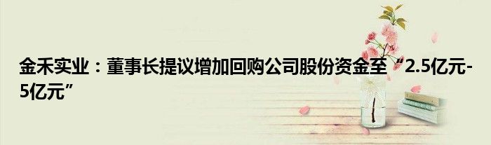 金禾实业:董事长提议增加回购公司股份资金至“2.5亿元-5亿元”