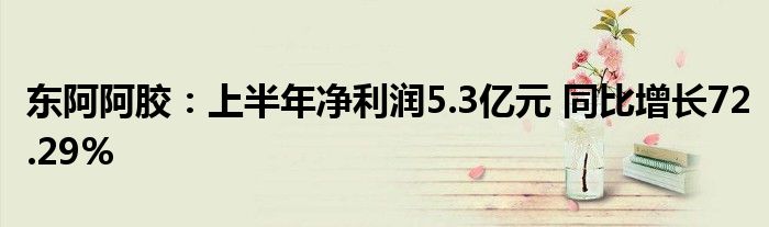 东阿阿胶：上半年净利润5.3亿元 同比增长72.29%