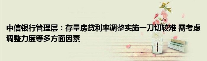 中信银行管理层:存量房贷利率调整实施一刀切较难 需考虑调整力度等多方面因素