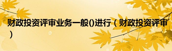 财政投资评审业务一般()进行(财政投资评审)
