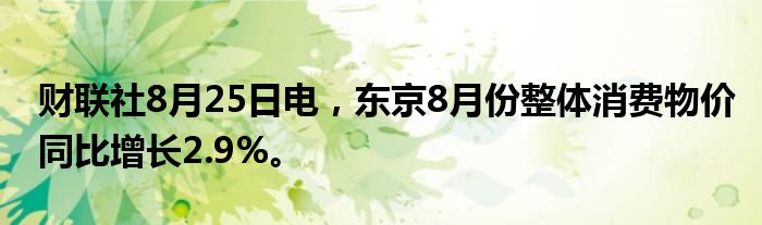 财联社8月25日电，东京8月份整体消费物价同比增长2.9%。