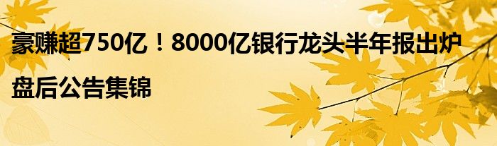豪赚超750亿!8000亿银行龙头半年报出炉|盘后公告集锦