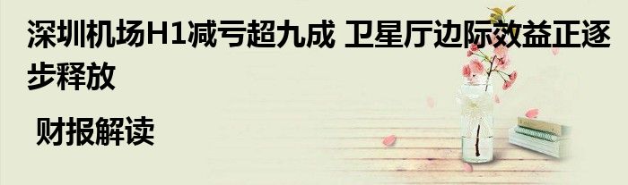 深圳机场H1减亏超九成 卫星厅边际效益正逐步释放 | 财报解读