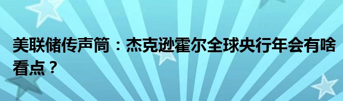 美联储传声筒:杰克逊霍尔全球央行年会有啥看点?