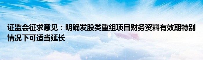 证监会征求意见:明确发股类重组项目财务资料有效期特别情况下可适当延长