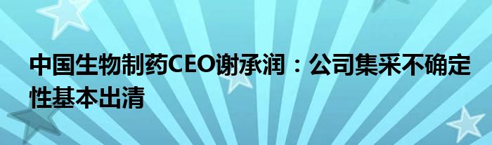 中国生物制药CEO谢承润:公司集采不确定性基本出清
