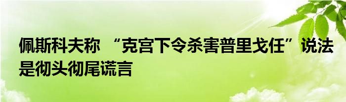 佩斯科夫称 “克宫下令杀害普里戈任”说法是彻头彻尾谎言