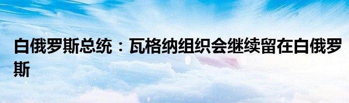 白俄罗斯总统：瓦格纳组织会继续留在白俄罗斯