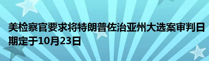 美检察官要求将特朗普佐治亚州大选案审判日期定于10月23日