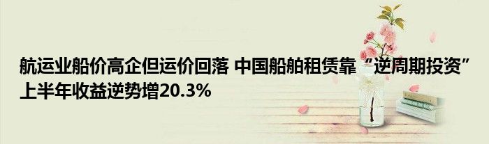 航运业船价高企但运价回落 中国船舶租赁靠“逆周期投资”上半年收益逆势增20.3%