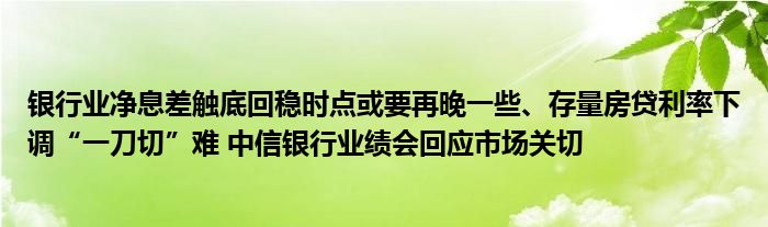 银行业净息差触底回稳时点或要再晚一些、存量房贷利率下调“一刀切”难 中信银行业绩会回应市场关切