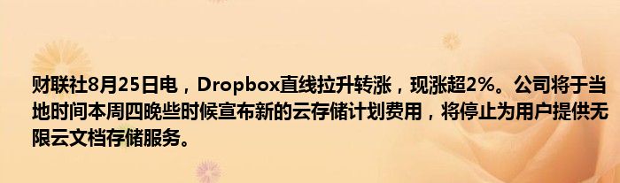 财联社8月25日电,Dropbox直线拉升转涨,现涨超2%。公司将于当地时间本周四晚些时候宣布新的云存储计划费用,将停止为用户提供无限云文档存储服务。