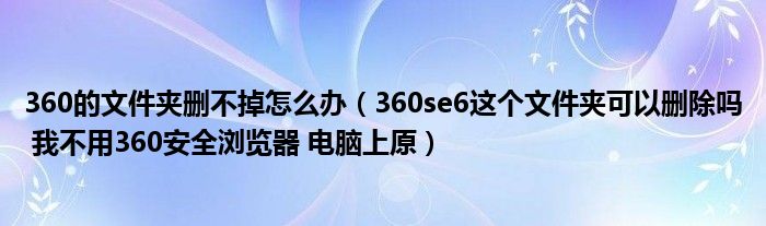 360的文件夹删不掉怎么办（360se6这个文件夹可以删除吗 我不用360安全浏览器 电脑上原）