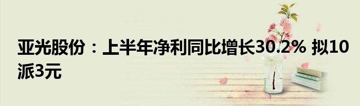 亚光股份:上半年净利同比增长30.2% 拟10派3元