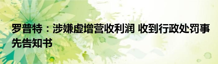 罗普特:涉嫌虚增营收利润 收到行政处罚事先告知书