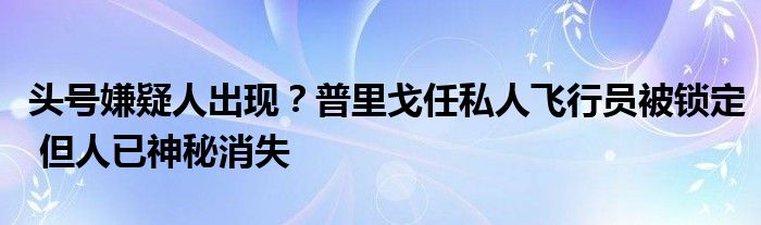 头号嫌疑人出现?普里戈任私人飞行员被锁定 但人已神秘消失