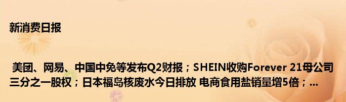 新消费日报 | 美团、网易、中国中免等发布Q2财报;SHEIN收购Forever 21母公司三分之一股权;日本福岛核废水今日排放 电商食用盐销量增5倍;...