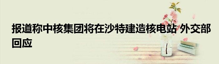 报道称中核集团将在沙特建造核电站 外交部回应
