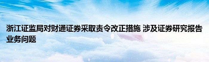 浙江证监局对财通证券采取责令改正措施 涉及证券研究报告业务问题