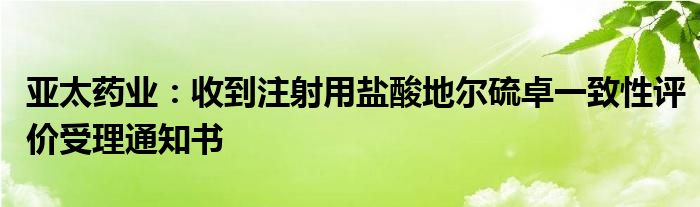 亚太药业：收到注射用盐酸地尔硫卓一致性评价受理通知书