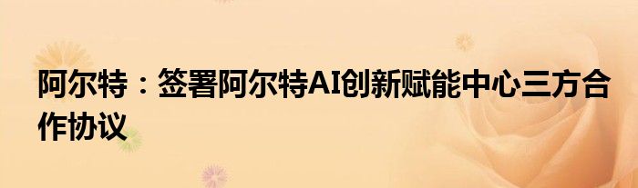 阿尔特:签署阿尔特AI创新赋能中心三方合作协议