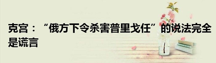 克宫:“俄方下令杀害普里戈任”的说法完全是谎言
