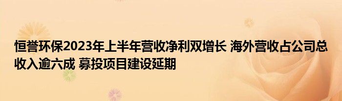 恒誉环保2023年上半年营收净利双增长 海外营收占公司总收入逾六成 募投项目建设延期