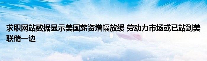 求职网站数据显示美国薪资增幅放缓 劳动力市场或已站到美联储一边