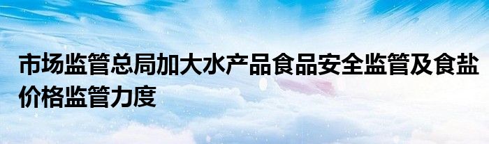 市场监管总局加大水产品食品安全监管及食盐价格监管力度