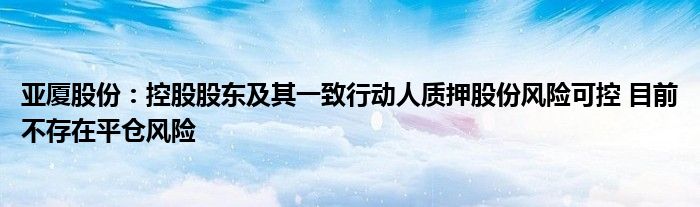 亚厦股份:控股股东及其一致行动人质押股份风险可控 目前不存在平仓风险