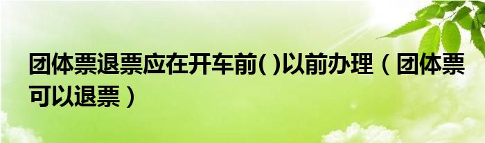 团体票退票应在开车前( )以前办理（团体票可以退票）