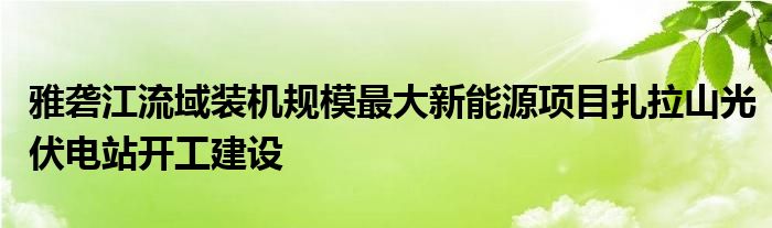 雅砻江流域装机规模最大新能源项目扎拉山光伏电站开工建设