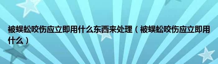 被蜈蚣咬伤应立即用什么东西来处理（被蜈蚣咬伤应立即用什么）