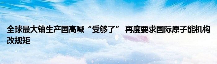 全球最大铀生产国高喊“受够了” 再度要求国际原子能机构改规矩