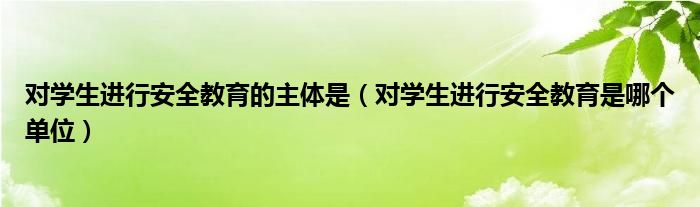 对学生进行安全教育的主体是（对学生进行安全教育是哪个单位）