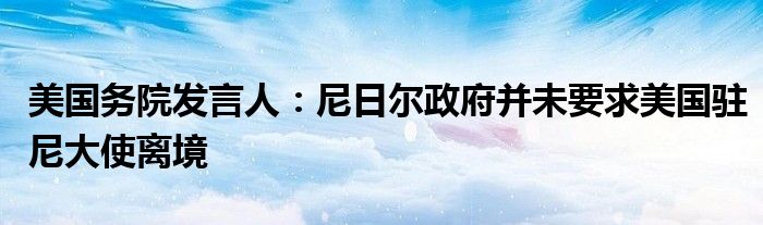美国务院发言人:尼日尔政府并未要求美国驻尼大使离境