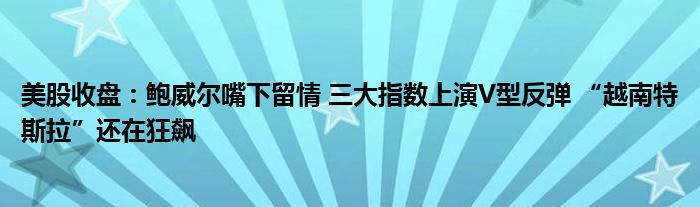 美股收盘:鲍威尔嘴下留情 三大指数上演V型反弹 “越南特斯拉”还在狂飙