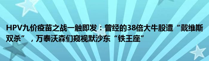 HPV九价疫苗之战一触即发:曾经的38倍大牛股遭“戴维斯双杀”,万泰沃森们窥视默沙东“铁王座”