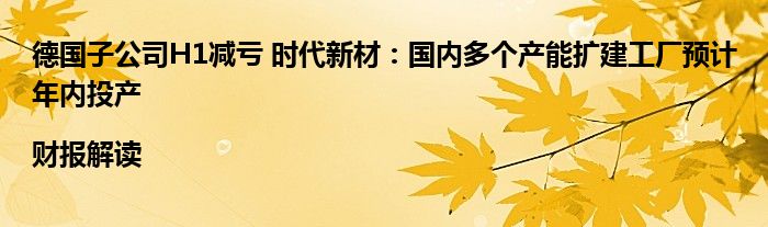 德国子公司H1减亏 时代新材:国内多个产能扩建工厂预计年内投产|财报解读