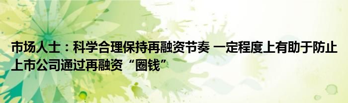 市场人士:科学合理保持再融资节奏 一定程度上有助于防止上市公司通过再融资“圈钱”