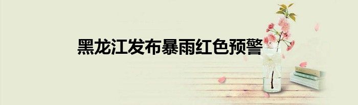 黑龙江发布暴雨红色预警
