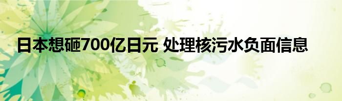 日本想砸700亿日元 处理核污水负面信息
